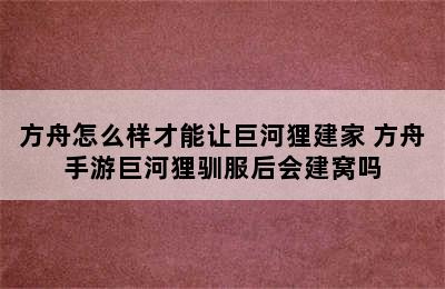 方舟怎么样才能让巨河狸建家 方舟手游巨河狸驯服后会建窝吗